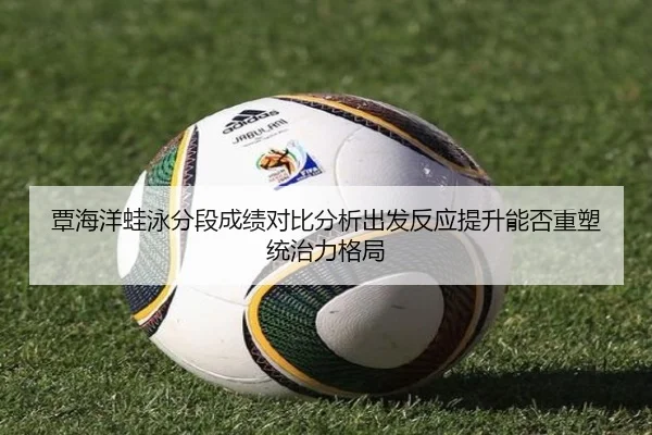 覃海洋蛙泳分段成绩对比分析出发反应提升能否重塑统治力格局